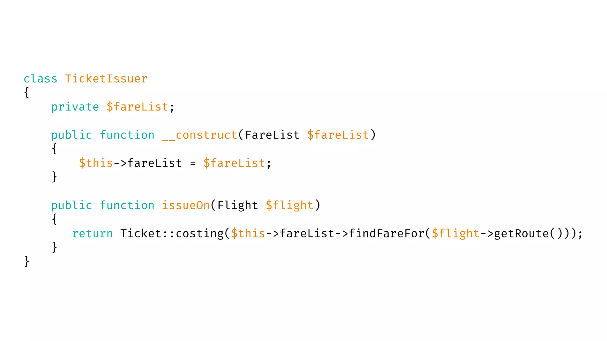 class TicketIssuer
{
private $fareList;
public function __construct(FareList $fareList)
{
$this->fareList = $fareList;
}
public function issueOn(Flight $flight)
{
return Ticket::costing($this->fareList->findFareFor($flight->getRoute()));
}
}
 