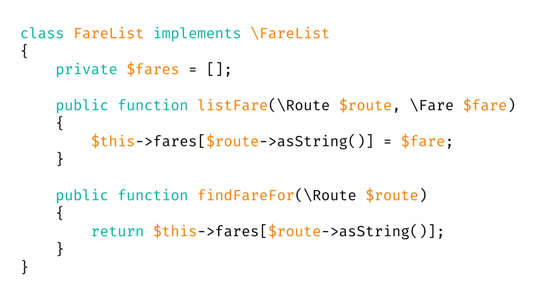 class FareList implements FareList
{
private $fares = [];
public function listFare(Route $route, Fare $fare)
{
$this->fares[$route->asString()] = $fare;
}
public function findFareFor(Route $route)
{
return $this->fares[$route->asString()];
}
}
 