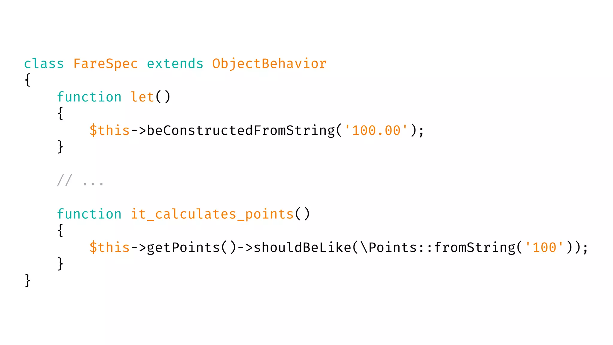 class FareSpec extends ObjectBehavior
{
function let()
{
$this->beConstructedFromString('100.00');
}
// ...
function it_calculates_points()
{
$this->getPoints()->shouldBeLike(Points::fromString('100'));
}
}
 