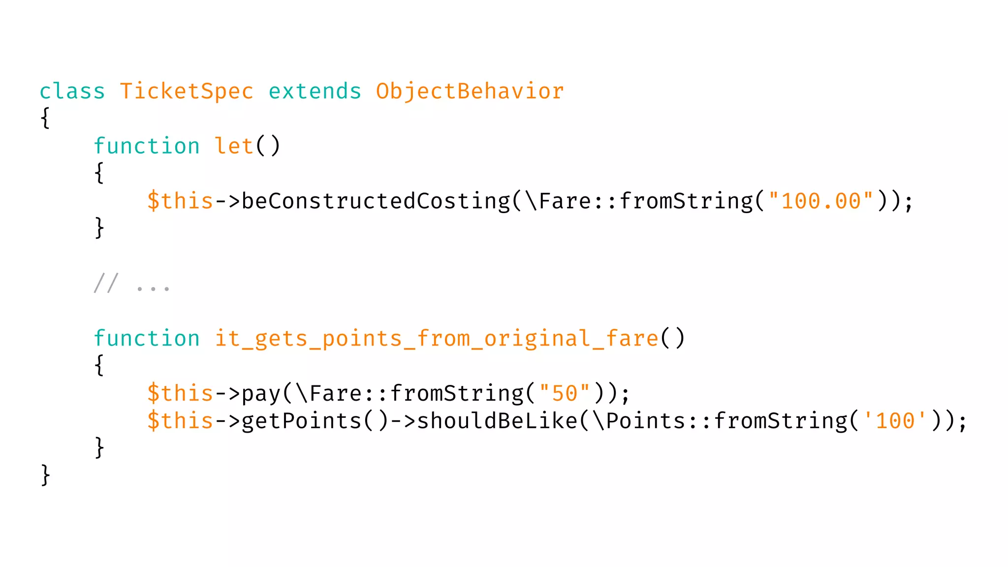 class TicketSpec extends ObjectBehavior
{
function let()
{
$this->beConstructedCosting(Fare::fromString("100.00"));
}
// ...
function it_gets_points_from_original_fare()
{
$this->pay(Fare::fromString("50"));
$this->getPoints()->shouldBeLike(Points::fromString('100'));
}
}
 