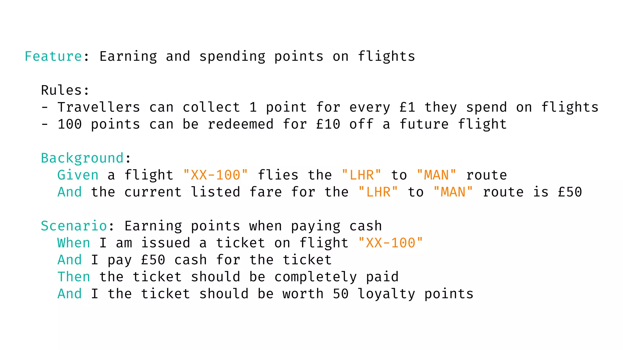 Feature: Earning and spending points on flights
Rules:
- Travellers can collect 1 point for every £1 they spend on flights
- 100 points can be redeemed for £10 off a future flight
Background:
Given a flight "XX-100" flies the "LHR" to "MAN" route
And the current listed fare for the "LHR" to "MAN" route is £50
Scenario: Earning points when paying cash
When I am issued a ticket on flight "XX-100"
And I pay £50 cash for the ticket
Then the ticket should be completely paid
And I the ticket should be worth 50 loyalty points
 
