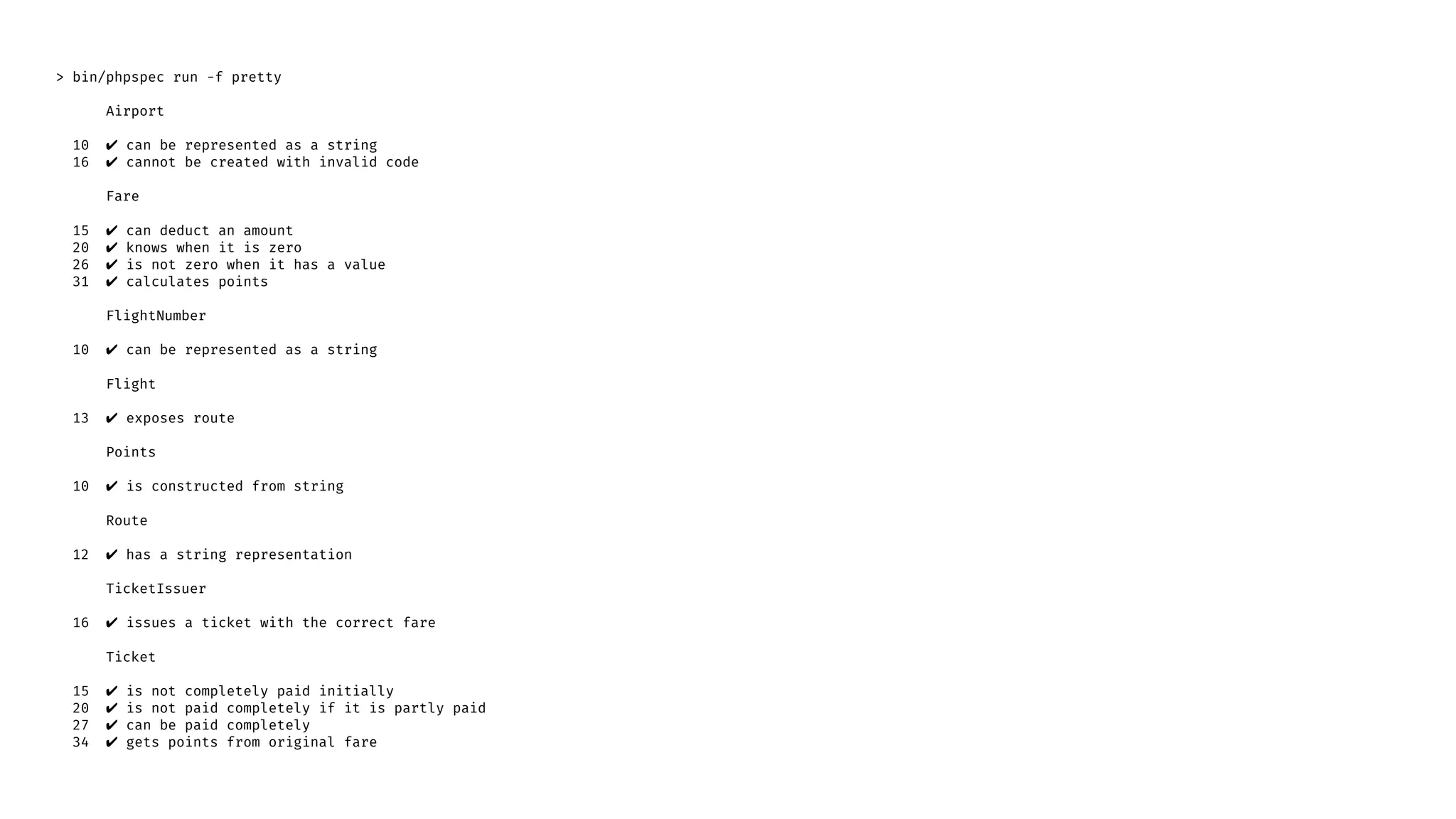 > bin/phpspec run -f pretty
Airport
10 ✔ can be represented as a string
16 ✔ cannot be created with invalid code
Fare
15 ✔ can deduct an amount
20 ✔ knows when it is zero
26 ✔ is not zero when it has a value
31 ✔ calculates points
FlightNumber
10 ✔ can be represented as a string
Flight
13 ✔ exposes route
Points
10 ✔ is constructed from string
Route
12 ✔ has a string representation
TicketIssuer
16 ✔ issues a ticket with the correct fare
Ticket
15 ✔ is not completely paid initially
20 ✔ is not paid completely if it is partly paid
27 ✔ can be paid completely
34 ✔ gets points from original fare
 