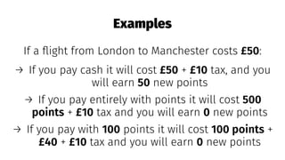 Examples
If a ﬂight from London to Manchester costs £50:
→ If you pay cash it will cost £50 + £10 tax, and you
will earn 50 new points
→ If you pay entirely with points it will cost 500
points + £10 tax and you will earn 0 new points
→ If you pay with 100 points it will cost 100 points +
£40 + £10 tax and you will earn 0 new points
 