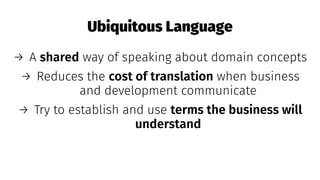 Ubiquitous Language
→ A shared way of speaking about domain concepts
→ Reduces the cost of translation when business
and development communicate
→ Try to establish and use terms the business will
understand
 