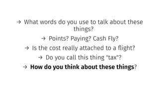 → What words do you use to talk about these
things?
→ Points? Paying? Cash Fly?
→ Is the cost really attached to a ﬂight?
→ Do you call this thing "tax"?
→ How do you think about these things?
 