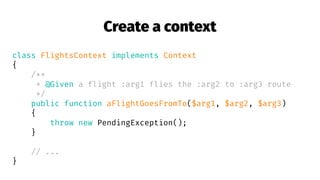 Create a context
class FlightsContext implements Context
{
/**
* @Given a flight :arg1 flies the :arg2 to :arg3 route
*/
public function aFlightGoesFromTo($arg1, $arg2, $arg3)
{
throw new PendingException();
}
// ...
}
 