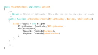 class FlightsContext implements Context
{
/**
* @Given a flight :flightnumber flies the :origin to :destination route
*/
public function aFlightGoesFromTo($flightnumber, $origin, $destination)
{
$this->flight = new Flight(
FlightNumber::fromString($flightnumber),
Route::between(
Airport::fromCode($origin),
Airport::fromCode($destination)
)
);
}
// ...
}
 