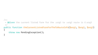 /**
* @Given the current listed fare for the :arg1 to :arg2 route is £:arg3
*/
public function theCurrentListedFareForTheToRouteIsPs($arg1, $arg2, $arg3)
{
throw new PendingException();
}
 