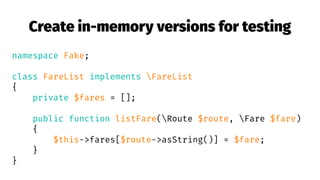 Create in-memory versions for testing
namespace Fake;
class FareList implements FareList
{
private $fares = [];
public function listFare(Route $route, Fare $fare)
{
$this->fares[$route->asString()] = $fare;
}
}
 