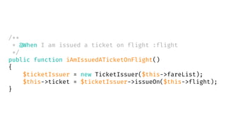 /**
* @When I am issued a ticket on flight :flight
*/
public function iAmIssuedATicketOnFlight()
{
$ticketIssuer = new TicketIssuer($this->fareList);
$this->ticket = $ticketIssuer->issueOn($this->flight);
}
 