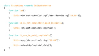 class TicketSpec extends ObjectBehavior
{
function let()
{
$this->beConstructedCosting(Fare::fromString("50.00"));
}
function it_is_not_completely_paid_initially()
{
$this->shouldNotBeCompletelyPaid();
}
function it_can_be_paid_completely()
{
$this->pay(Fare::fromString("50.00"));
$this->shouldBeCompletelyPaid();
}
}
 
