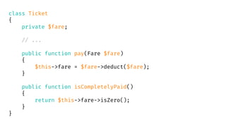 class Ticket
{
private $fare;
// ...
public function pay(Fare $fare)
{
$this->fare = $fare->deduct($fare);
}
public function isCompletelyPaid()
{
return $this->fare->isZero();
}
}
 