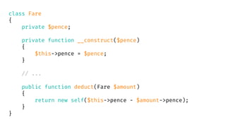 class Fare
{
private $pence;
private function __construct($pence)
{
$this->pence = $pence;
}
// ...
public function deduct(Fare $amount)
{
return new self($this->pence - $amount->pence);
}
}
 