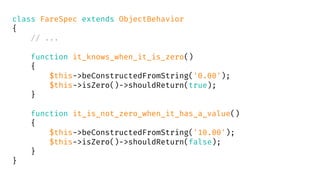 class FareSpec extends ObjectBehavior
{
// ...
function it_knows_when_it_is_zero()
{
$this->beConstructedFromString('0.00');
$this->isZero()->shouldReturn(true);
}
function it_is_not_zero_when_it_has_a_value()
{
$this->beConstructedFromString('10.00');
$this->isZero()->shouldReturn(false);
}
}
 