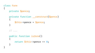 class Fare
{
private $pence;
private function __construct($pence)
{
$this->pence = $pence;
}
// ...
public function isZero()
{
return $this->pence == 0;
}
}
 