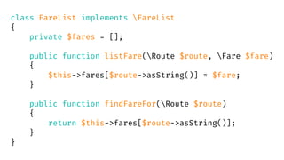 class FareList implements FareList
{
private $fares = [];
public function listFare(Route $route, Fare $fare)
{
$this->fares[$route->asString()] = $fare;
}
public function findFareFor(Route $route)
{
return $this->fares[$route->asString()];
}
}
 