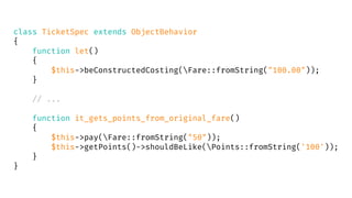 class TicketSpec extends ObjectBehavior
{
function let()
{
$this->beConstructedCosting(Fare::fromString("100.00"));
}
// ...
function it_gets_points_from_original_fare()
{
$this->pay(Fare::fromString("50"));
$this->getPoints()->shouldBeLike(Points::fromString('100'));
}
}
 