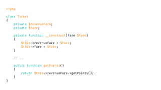 <?php
class Ticket
{
private $revenueFare;
private $fare;
private function __construct(Fare $fare)
{
$this->revenueFare = $fare;
$this->fare = $fare;
}
// ...
public function getPoints()
{
return $this->revenueFare->getPoints();
}
}
 