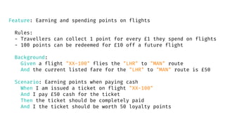 Feature: Earning and spending points on flights
Rules:
- Travellers can collect 1 point for every £1 they spend on flights
- 100 points can be redeemed for £10 off a future flight
Background:
Given a flight "XX-100" flies the "LHR" to "MAN" route
And the current listed fare for the "LHR" to "MAN" route is £50
Scenario: Earning points when paying cash
When I am issued a ticket on flight "XX-100"
And I pay £50 cash for the ticket
Then the ticket should be completely paid
And I the ticket should be worth 50 loyalty points
 