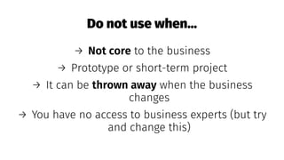 Do not use when...
→ Not core to the business
→ Prototype or short-term project
→ It can be thrown away when the business
changes
→ You have no access to business experts (but try
and change this)
 