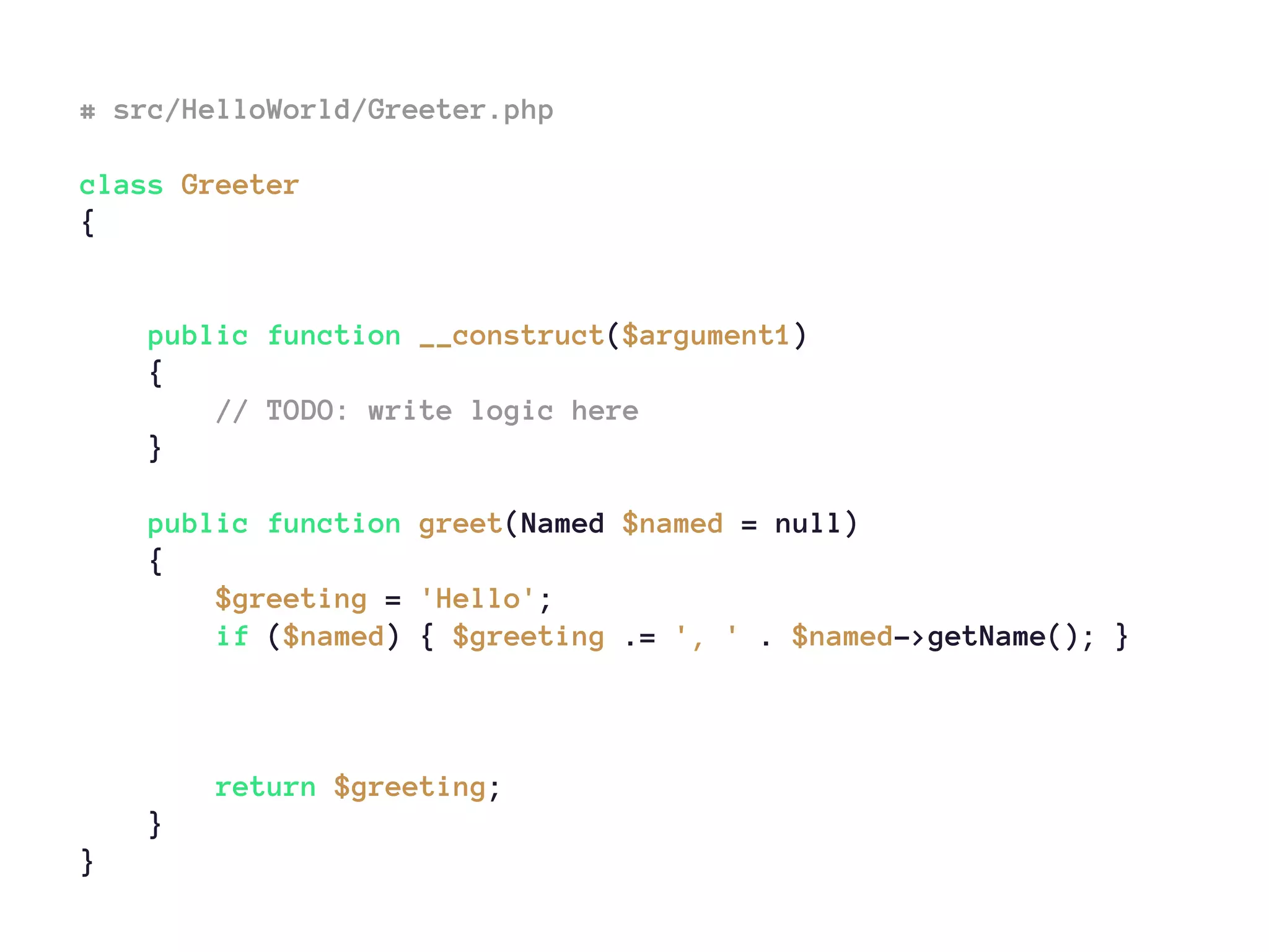 # src/HelloWorld/Greeter.php
class Greeter
{
public function __construct($argument1)
{
// TODO: write logic here
}
public function greet(Named $named = null)
{
$greeting = 'Hello';
if ($named) { $greeting .= ', ' . $named->getName(); }
return $greeting;
}
}
 