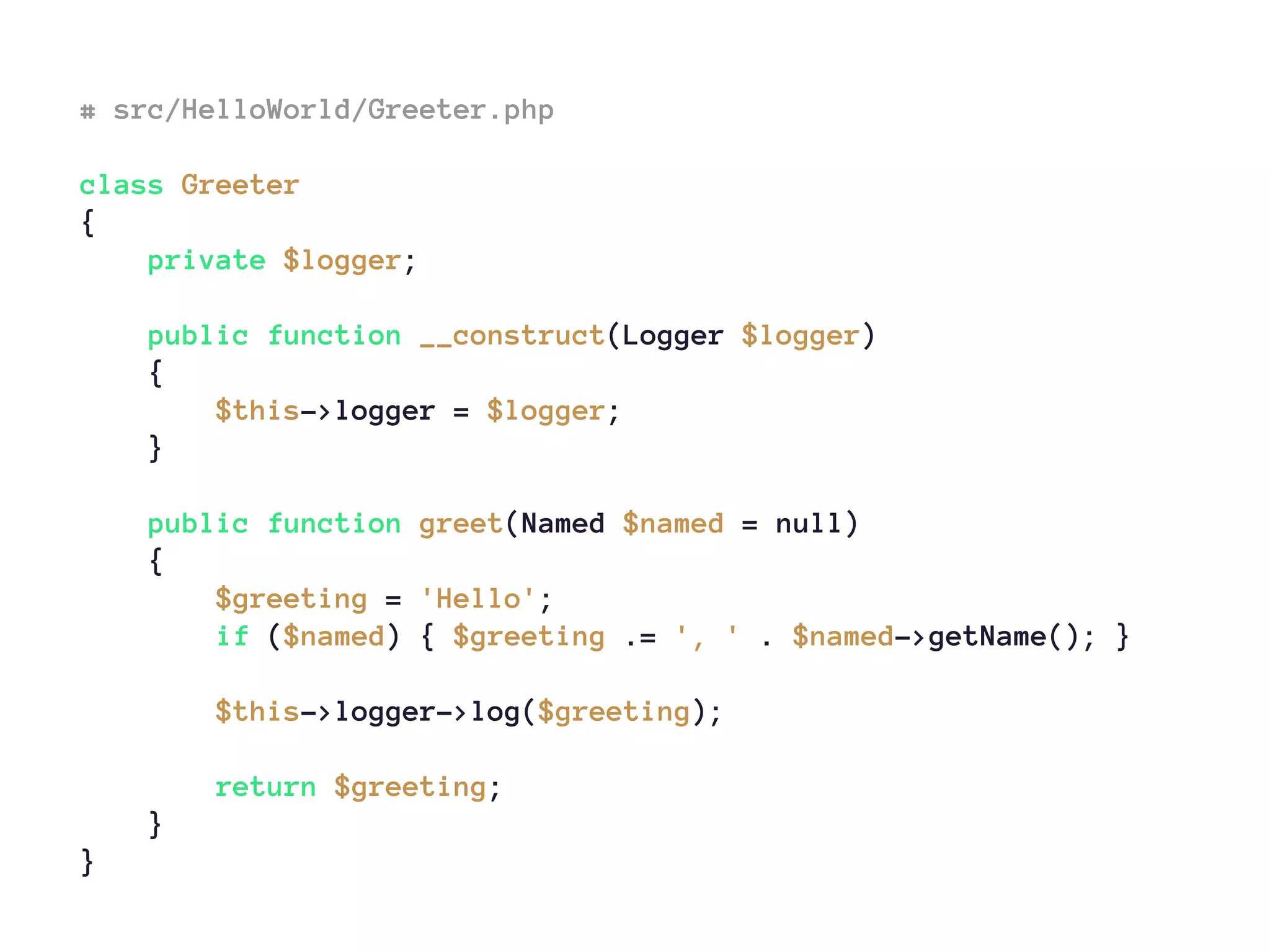 # src/HelloWorld/Greeter.php
class Greeter
{
private $logger;
public function __construct(Logger $logger)
{
$this->logger = $logger;
}
public function greet(Named $named = null)
{
$greeting = 'Hello';
if ($named) { $greeting .= ', ' . $named->getName(); }
$this->logger->log($greeting);
return $greeting;
}
}
 