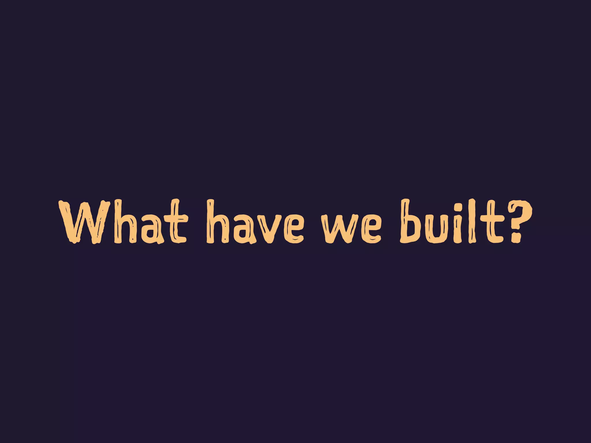 What have we built?
 
