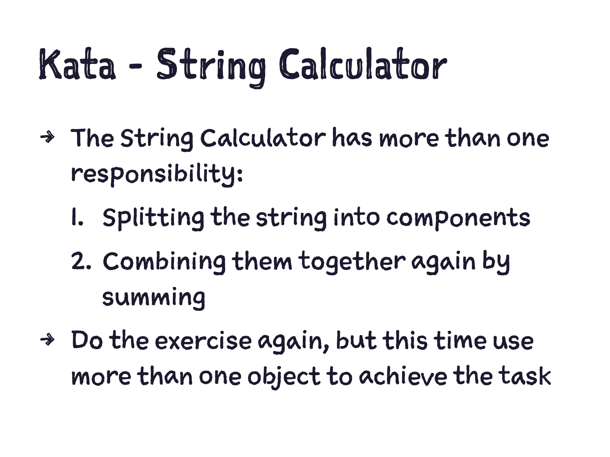 Kata - String Calculator
4 The String Calculator has more than one
responsibility:
1. Splitting the string into components
2. Combining them together again by
summing
4 Do the exercise again, but this time use
more than one object to achieve the task
 