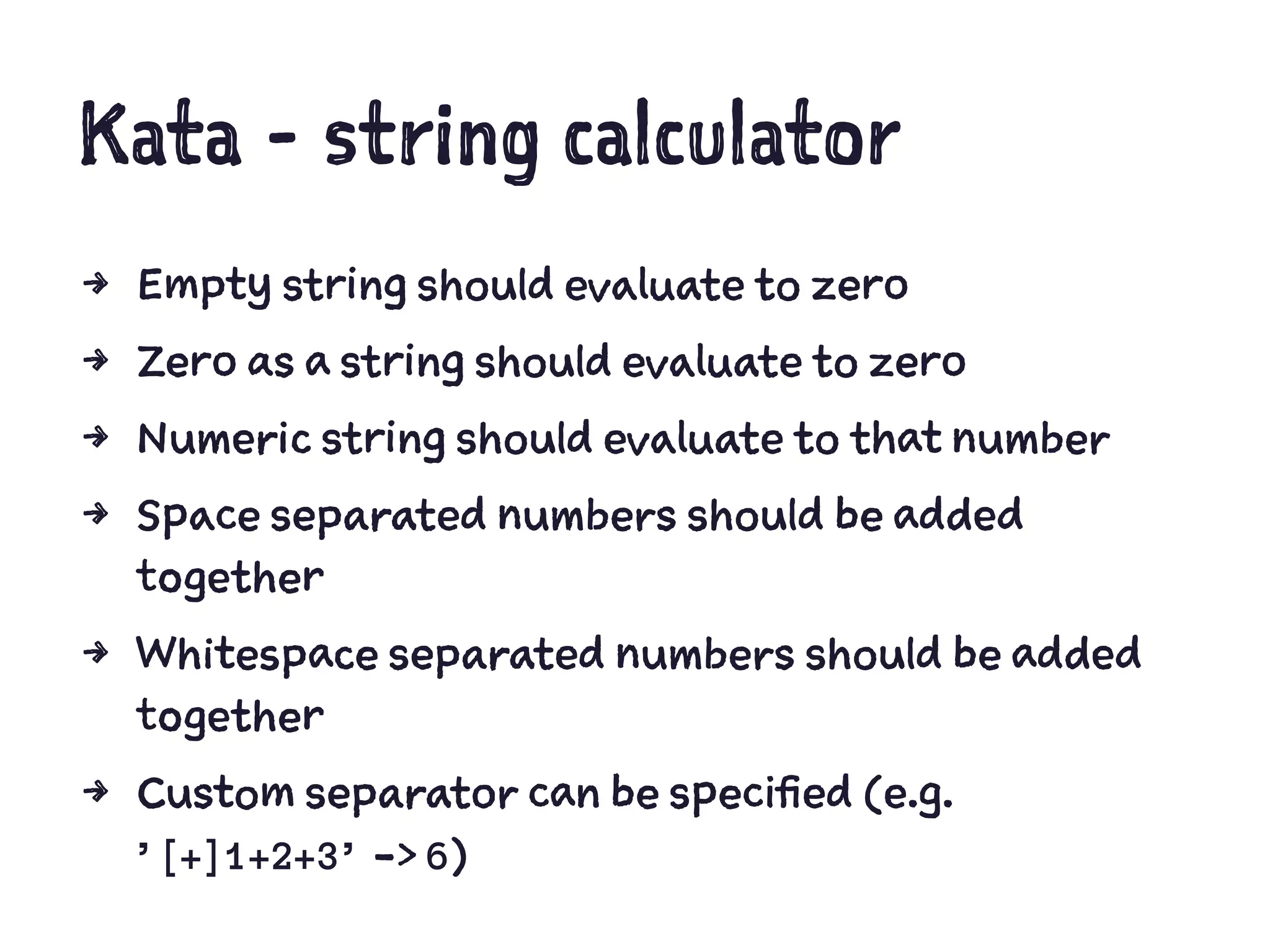 Kata - string calculator
4 Empty string should evaluate to zero
4 Zero as a string should evaluate to zero
4 Numeric string should evaluate to that number
4 Space separated numbers should be added
together
4 Whitespace separated numbers should be added
together
4 Custom separator can be specified (e.g.
’[+]1+2+3’ -> 6)
 