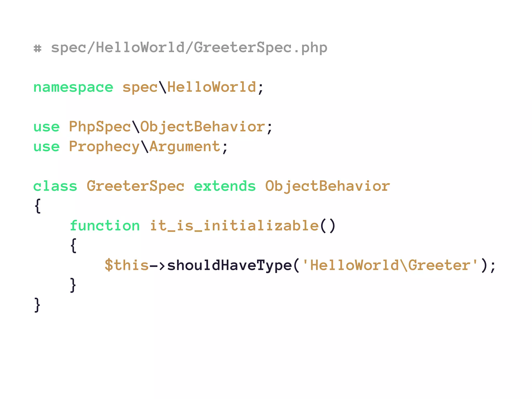 # spec/HelloWorld/GreeterSpec.php
namespace specHelloWorld;
use PhpSpecObjectBehavior;
use ProphecyArgument;
class GreeterSpec extends ObjectBehavior
{
function it_is_initializable()
{
$this->shouldHaveType('HelloWorldGreeter');
}
}
 