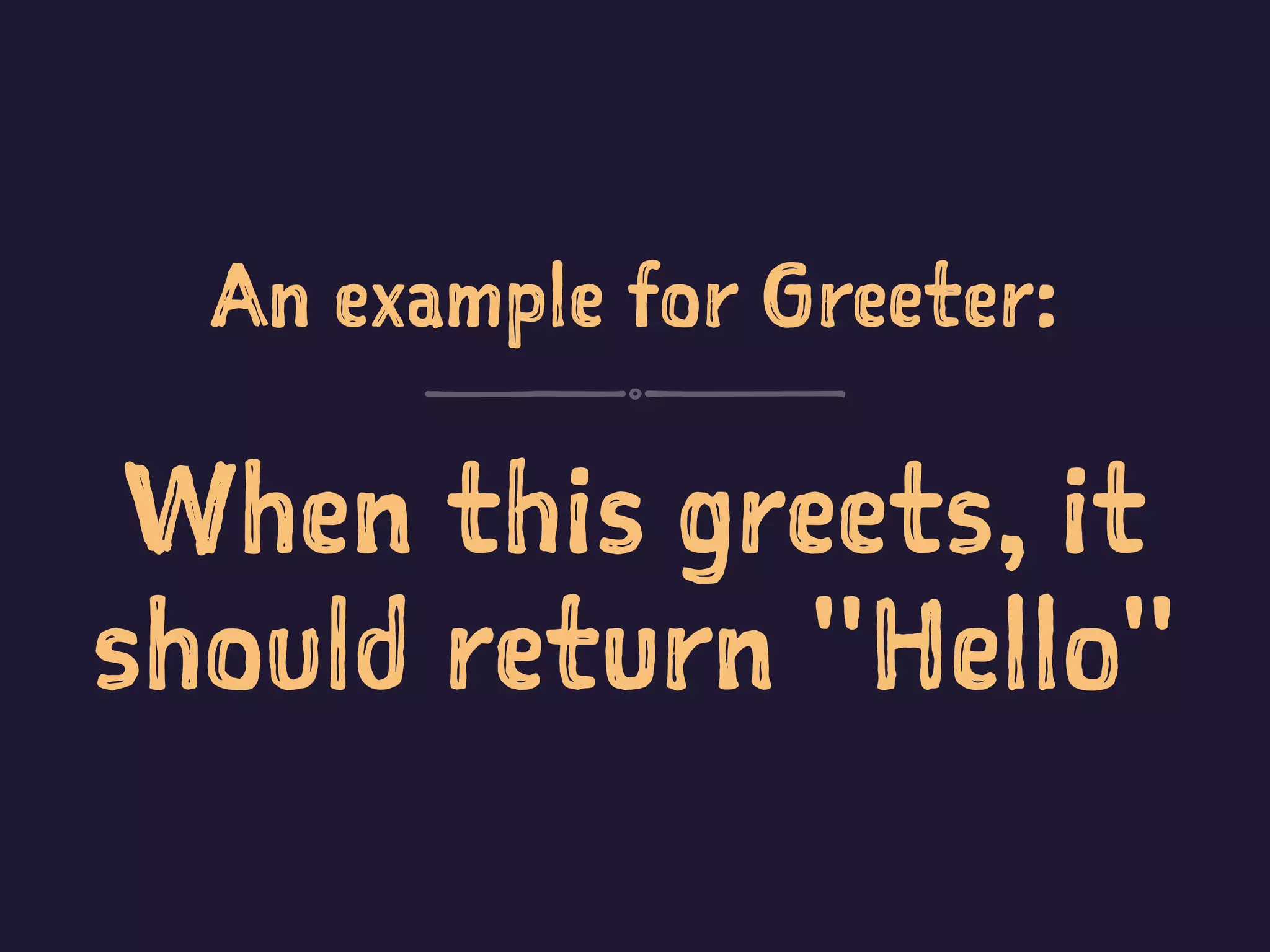 An example for Greeter:
When this greets, it
should return "Hello"
 