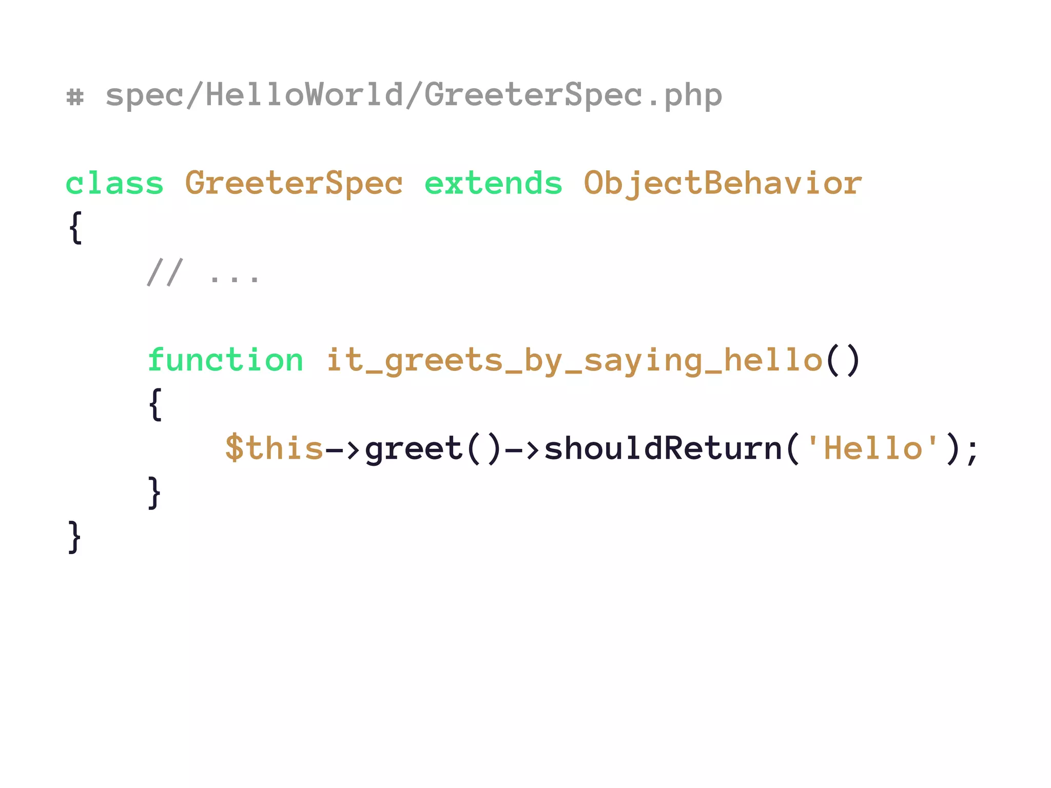 # spec/HelloWorld/GreeterSpec.php
class GreeterSpec extends ObjectBehavior
{
// ...
function it_greets_by_saying_hello()
{
$this->greet()->shouldReturn('Hello');
}
}
 