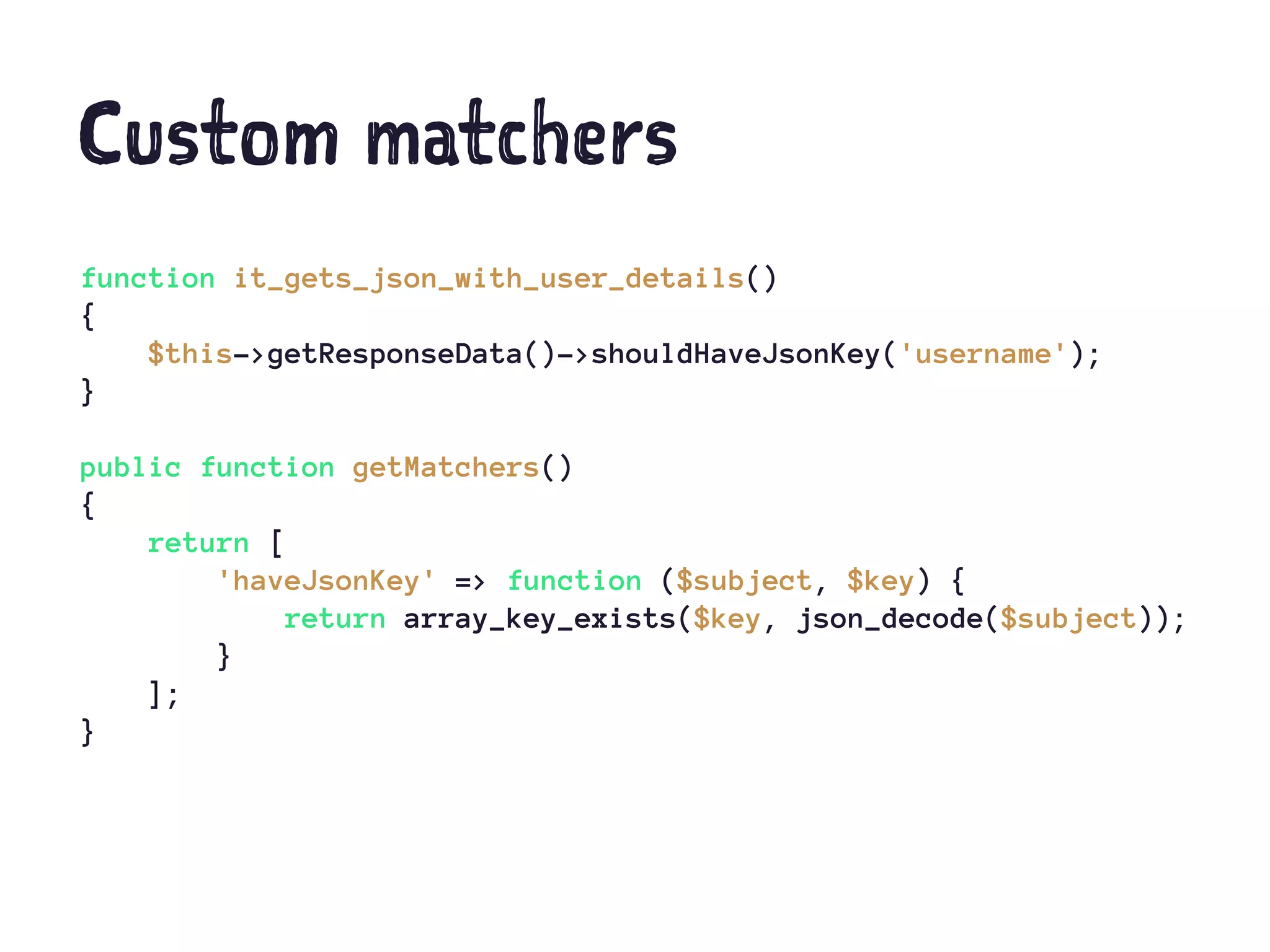Custom matchers
function it_gets_json_with_user_details()
{
$this->getResponseData()->shouldHaveJsonKey('username');
}
public function getMatchers()
{
return [
'haveJsonKey' => function ($subject, $key) {
return array_key_exists($key, json_decode($subject));
}
];
}
 