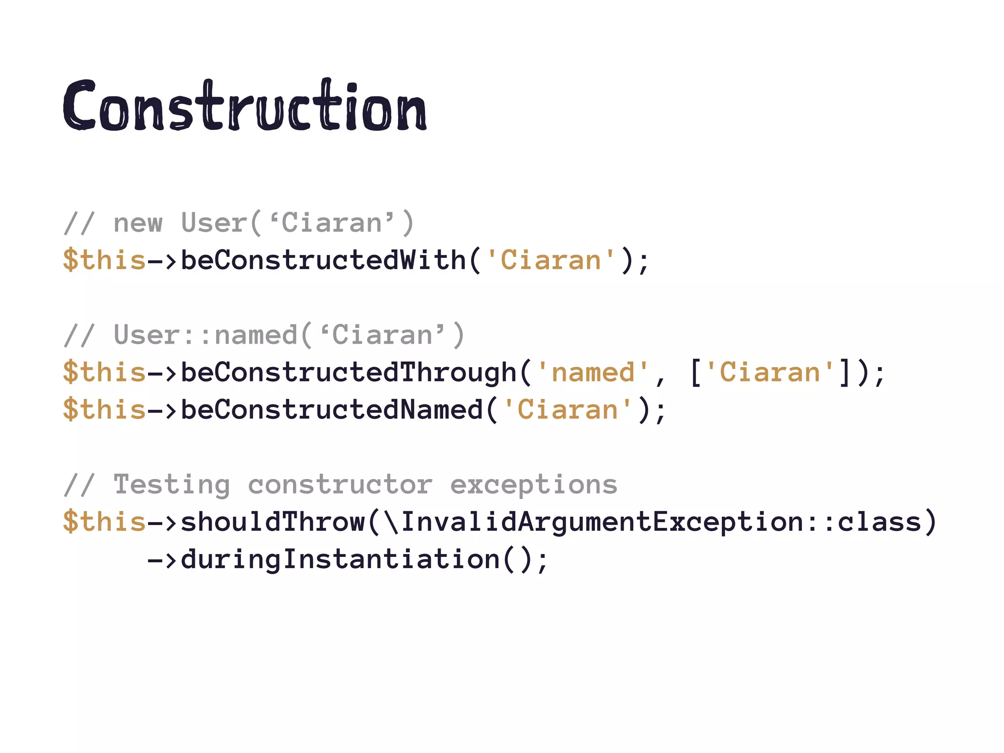 Construction
// new User(‘Ciaran’)
$this->beConstructedWith('Ciaran');
// User::named(‘Ciaran’)
$this->beConstructedThrough('named', ['Ciaran']);
$this->beConstructedNamed('Ciaran');
// Testing constructor exceptions
$this->shouldThrow(InvalidArgumentException::class)
->duringInstantiation();
 