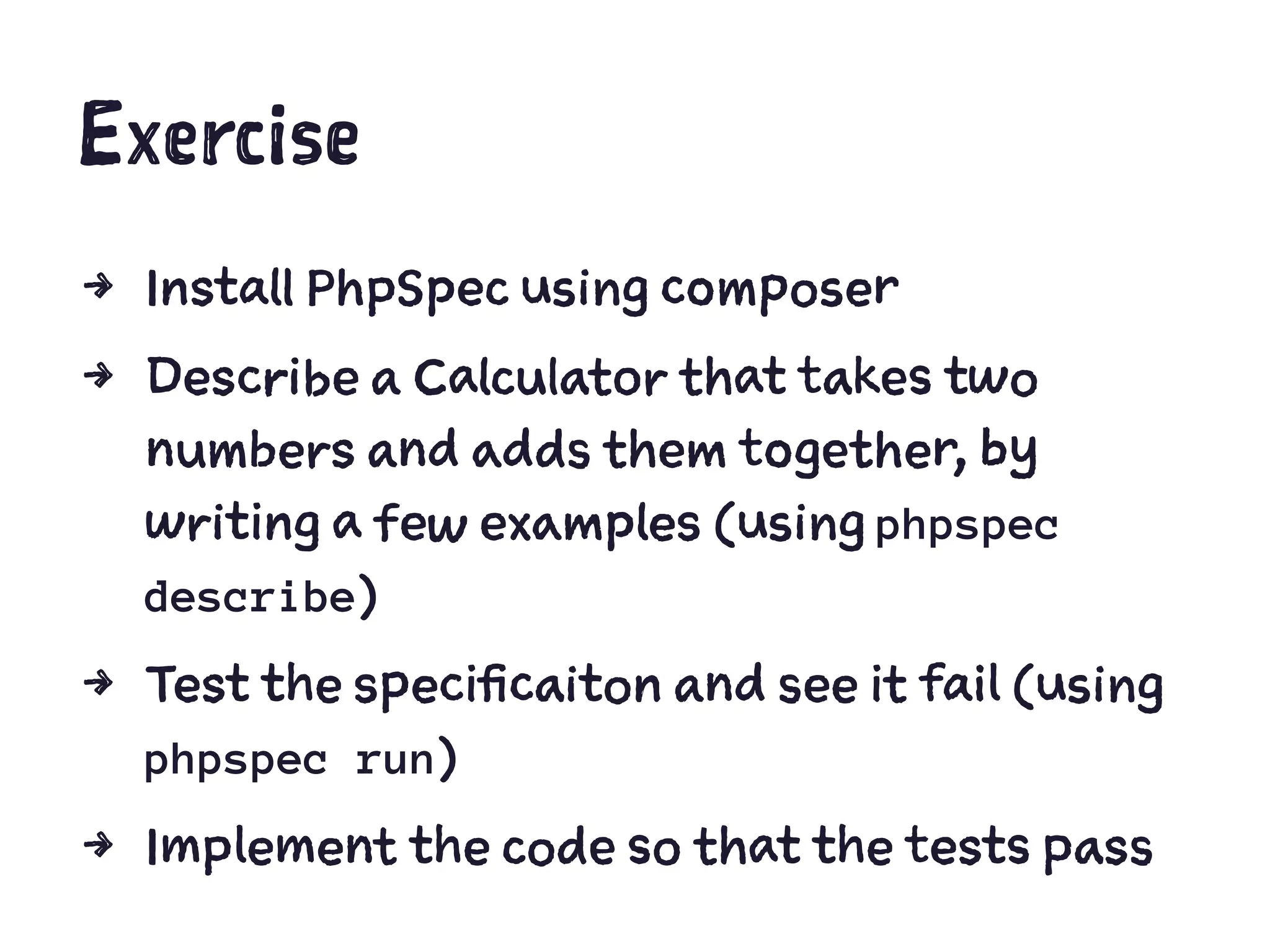 Exercise
4 Install PhpSpec using composer
4 Describe a Calculator that takes two
numbers and adds them together, by
writing a few examples (using phpspec
describe)
4 Test the specificaiton and see it fail (using
phpspec run)
4 Implement the code so that the tests pass
 