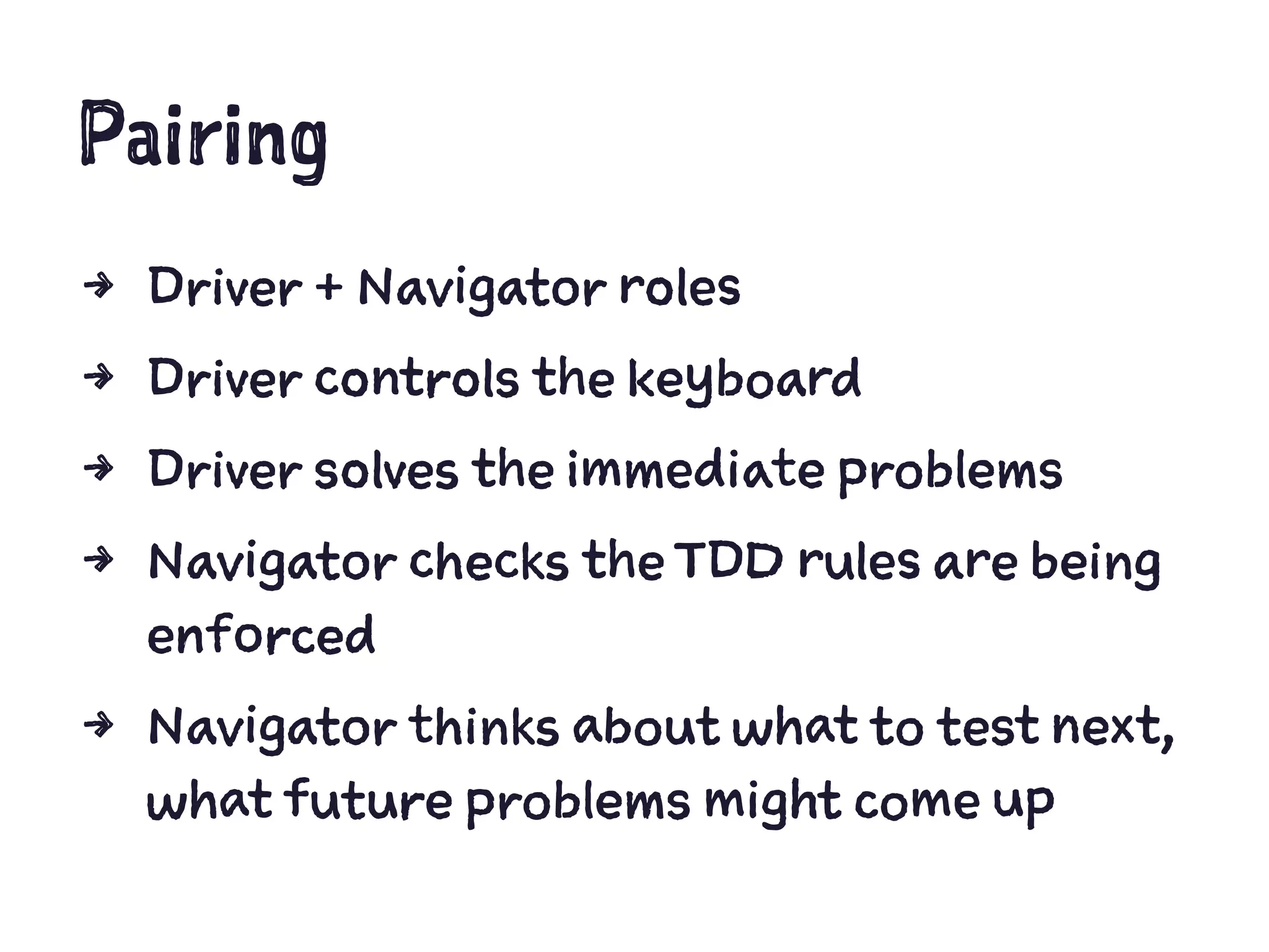 Pairing
4 Driver + Navigator roles
4 Driver controls the keyboard
4 Driver solves the immediate problems
4 Navigator checks the TDD rules are being
enforced
4 Navigator thinks about what to test next,
what future problems might come up
 