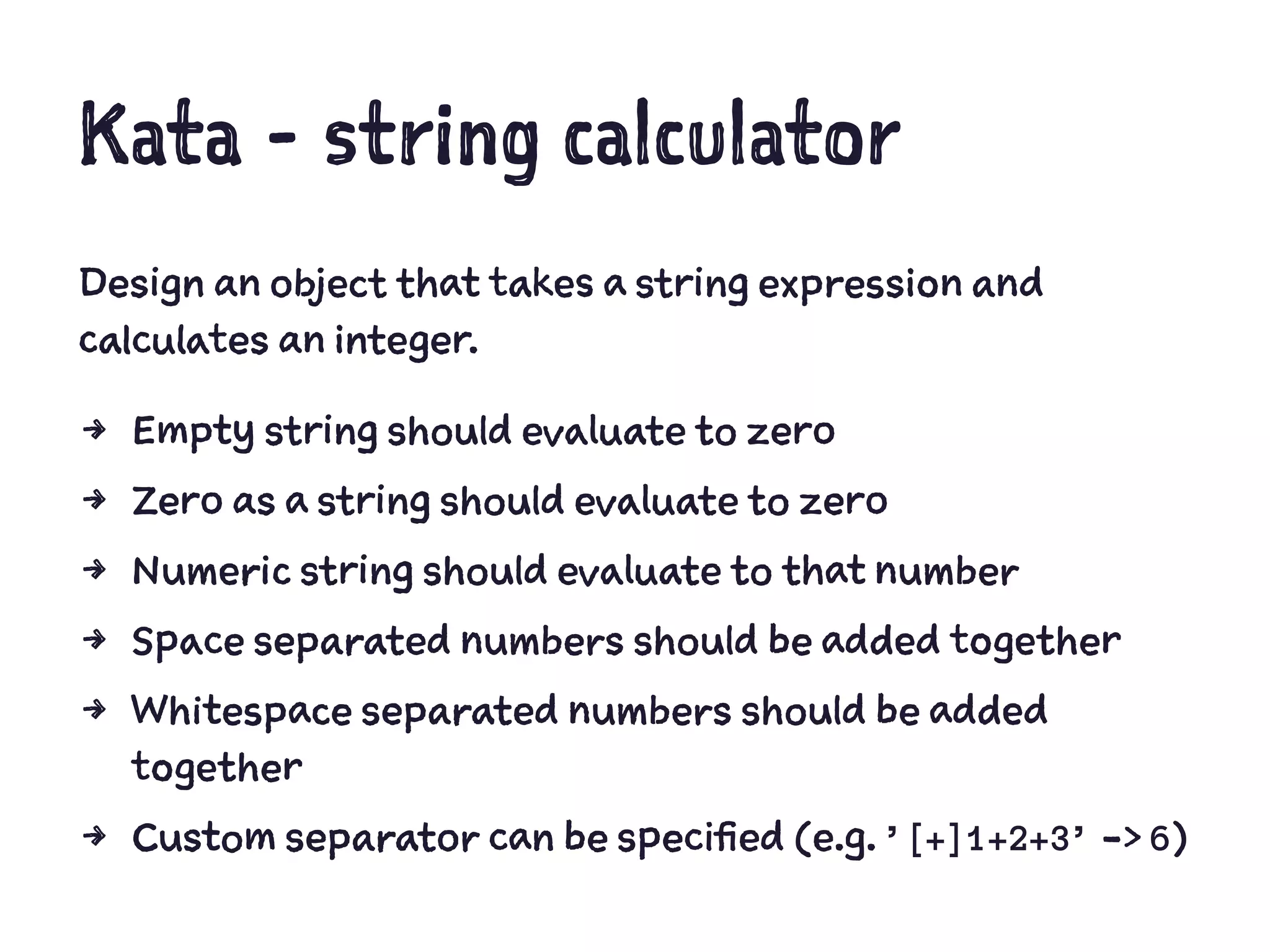 Kata - string calculator
Design an object that takes a string expression and
calculates an integer.
4 Empty string should evaluate to zero
4 Zero as a string should evaluate to zero
4 Numeric string should evaluate to that number
4 Space separated numbers should be added together
4 Whitespace separated numbers should be added
together
4 Custom separator can be specified (e.g. ’[+]1+2+3’ -> 6)
 