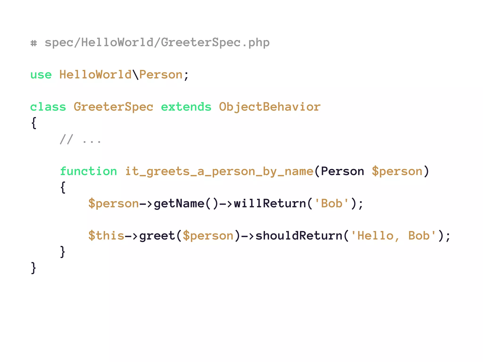 # spec/HelloWorld/GreeterSpec.php
use HelloWorldPerson;
class GreeterSpec extends ObjectBehavior
{
// ...
function it_greets_a_person_by_name(Person $person)
{
$person->getName()->willReturn('Bob');
$this->greet($person)->shouldReturn('Hello, Bob');
}
}
 