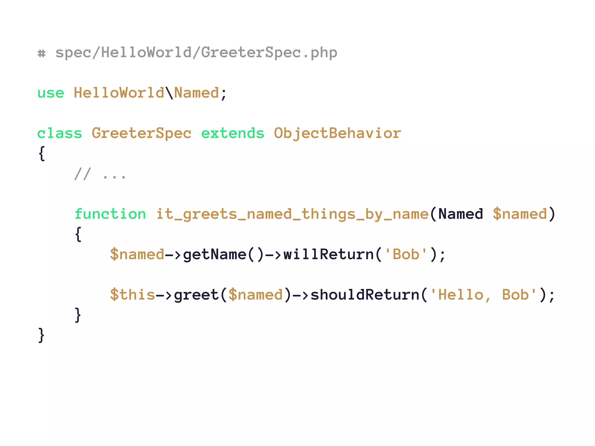 # spec/HelloWorld/GreeterSpec.php
use HelloWorldNamed;
class GreeterSpec extends ObjectBehavior
{
// ...
function it_greets_named_things_by_name(Named $named)
{
$named->getName()->willReturn('Bob');
$this->greet($named)->shouldReturn('Hello, Bob');
}
}
 