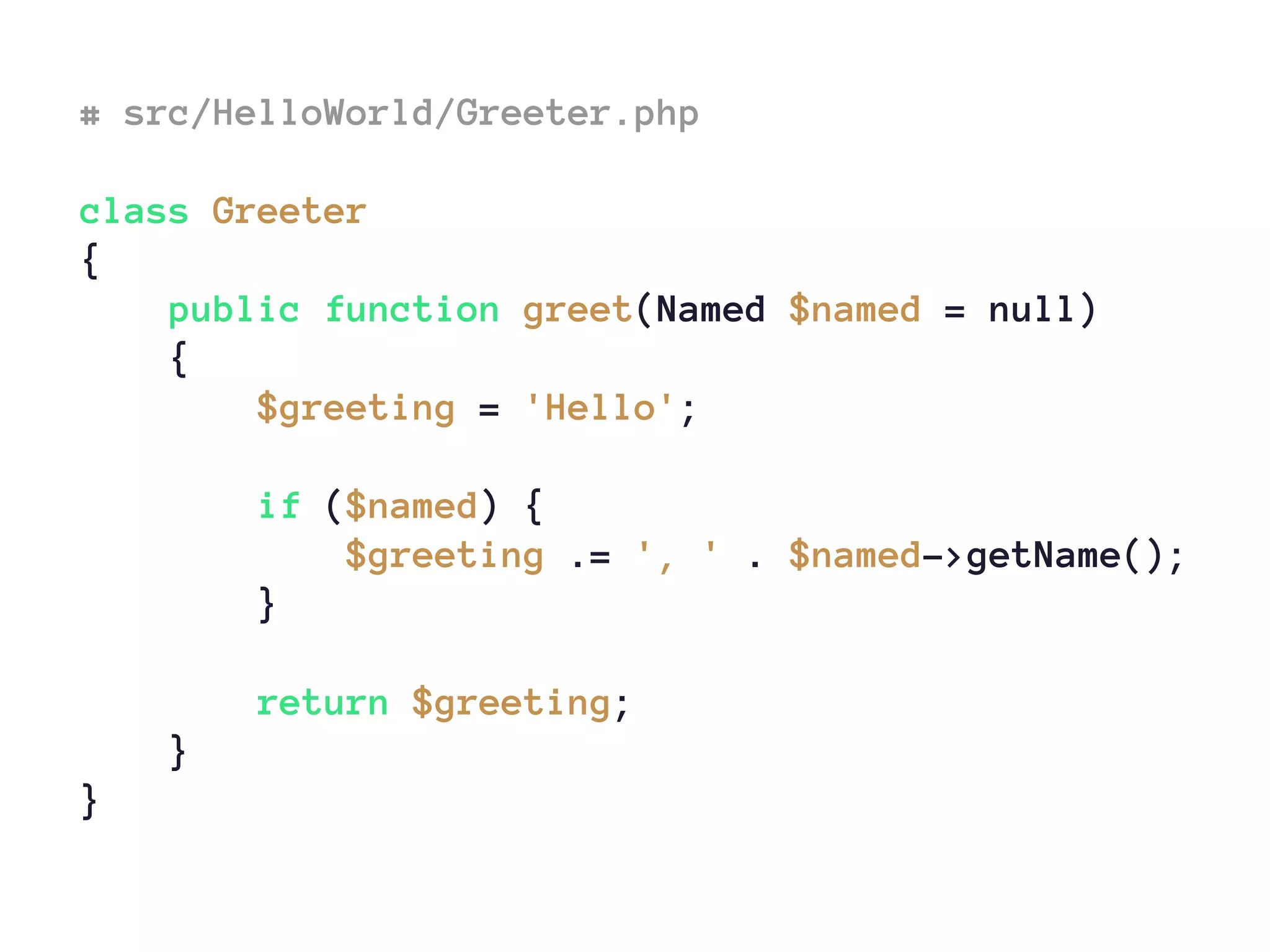 # src/HelloWorld/Greeter.php
class Greeter
{
public function greet(Named $named = null)
{
$greeting = 'Hello';
if ($named) {
$greeting .= ', ' . $named->getName();
}
return $greeting;
}
}
 