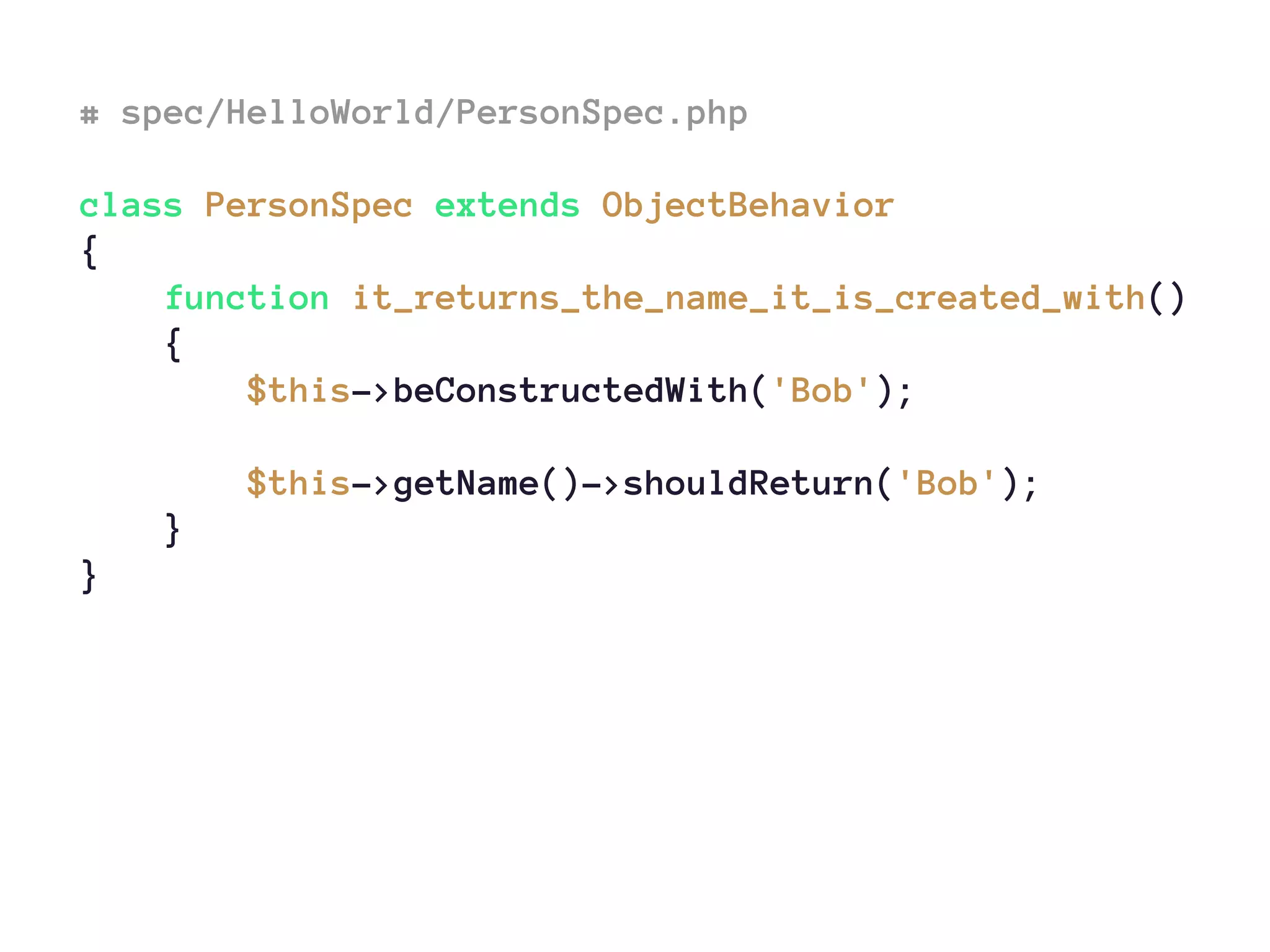 # spec/HelloWorld/PersonSpec.php
class PersonSpec extends ObjectBehavior
{
function it_returns_the_name_it_is_created_with()
{
$this->beConstructedWith('Bob');
$this->getName()->shouldReturn('Bob');
}
}
 