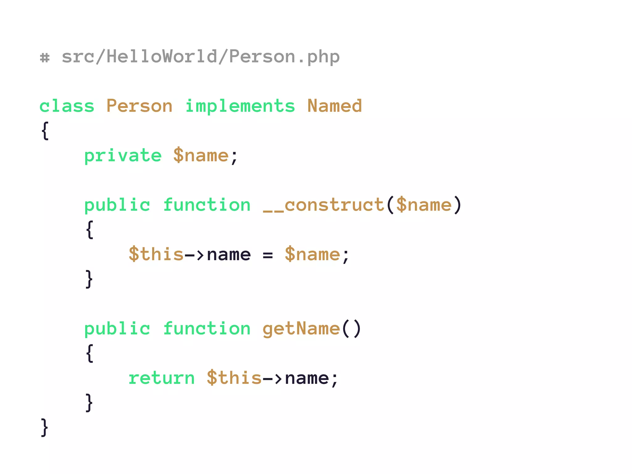 # src/HelloWorld/Person.php
class Person implements Named
{
private $name;
public function __construct($name)
{
$this->name = $name;
}
public function getName()
{
return $this->name;
}
}
 