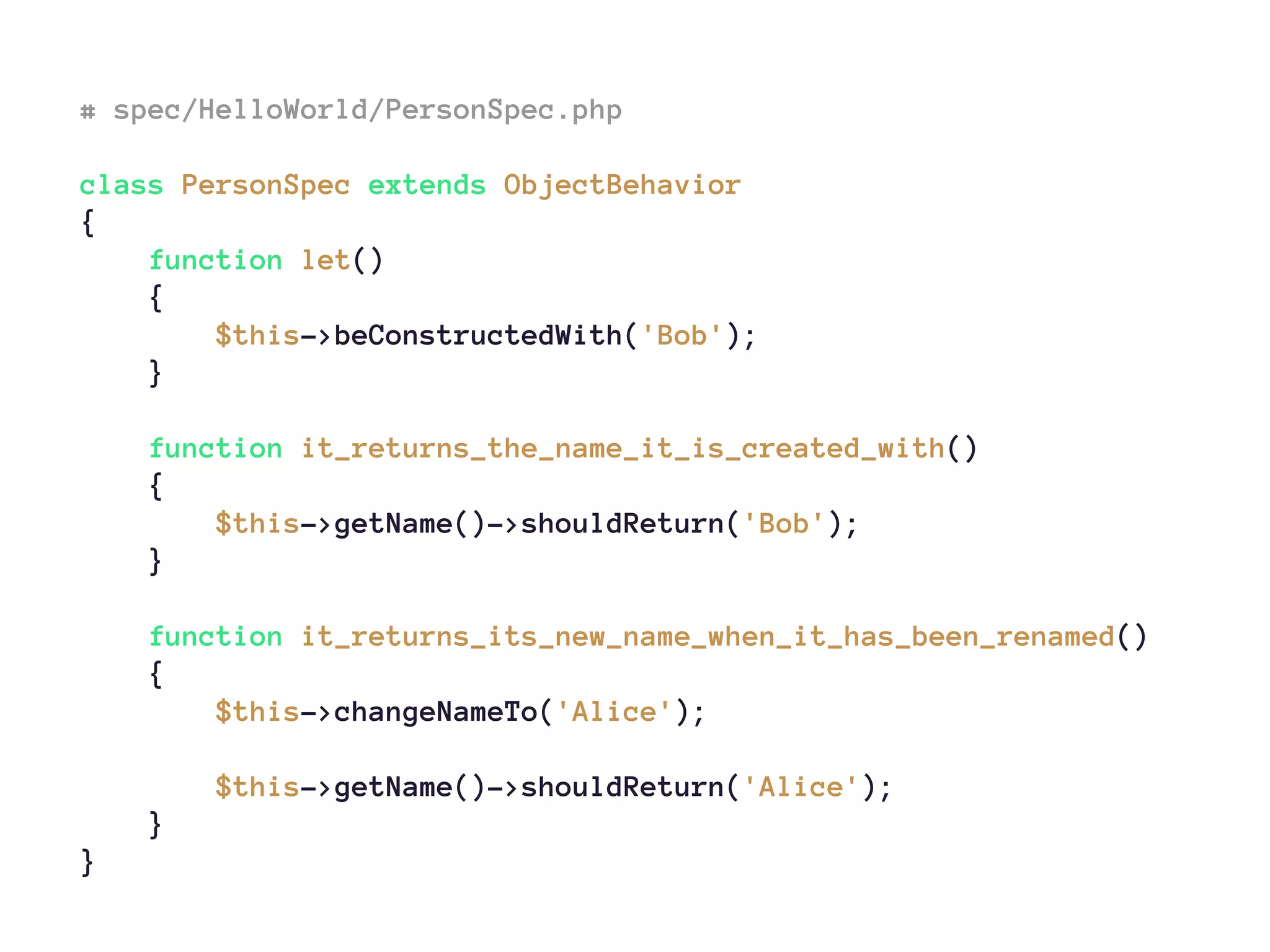 # spec/HelloWorld/PersonSpec.php
class PersonSpec extends ObjectBehavior
{
function let()
{
$this->beConstructedWith('Bob');
}
function it_returns_the_name_it_is_created_with()
{
$this->getName()->shouldReturn('Bob');
}
function it_returns_its_new_name_when_it_has_been_renamed()
{
$this->changeNameTo('Alice');
$this->getName()->shouldReturn('Alice');
}
}
 