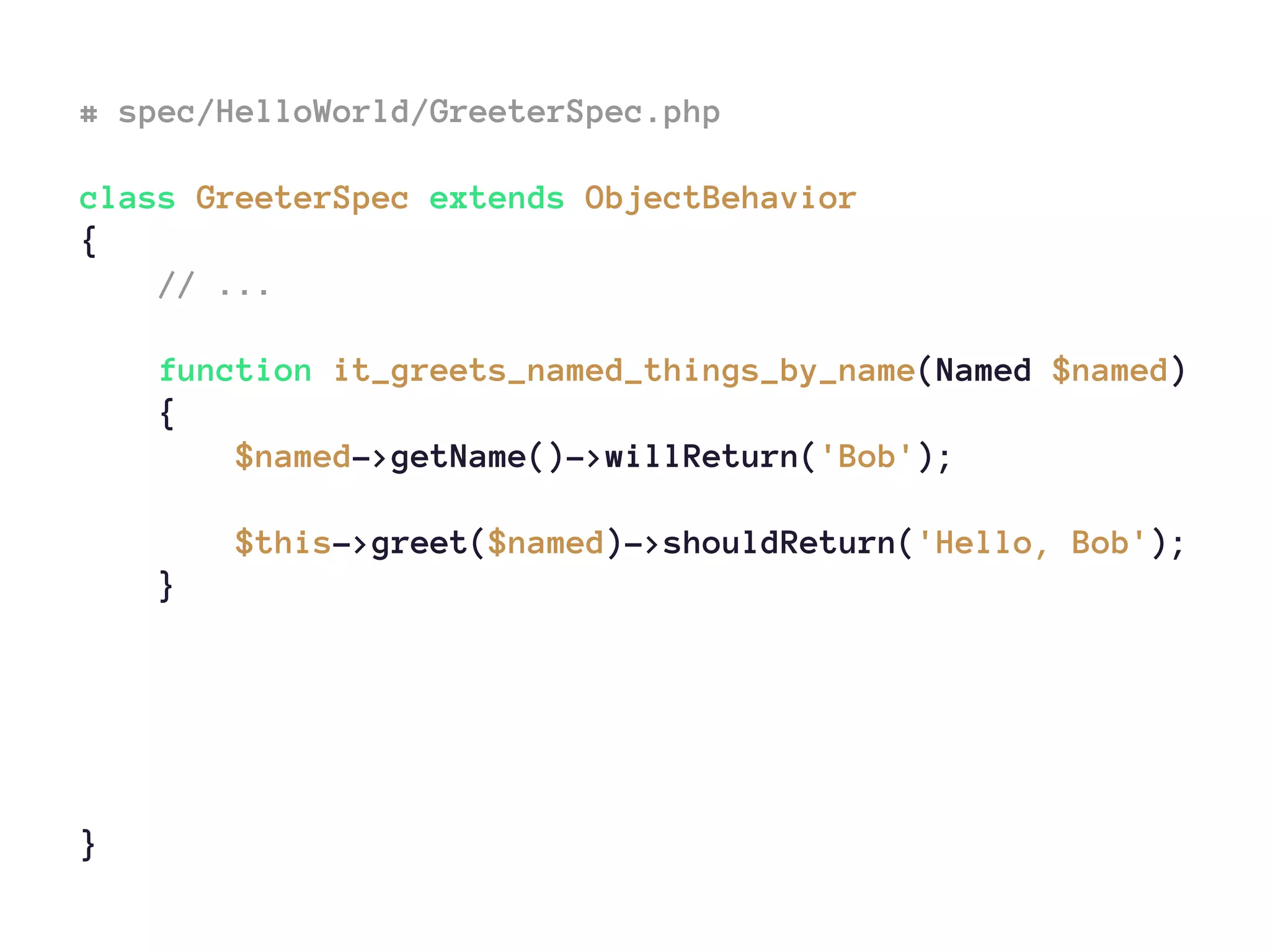 # spec/HelloWorld/GreeterSpec.php
class GreeterSpec extends ObjectBehavior
{
// ...
function it_greets_named_things_by_name(Named $named)
{
$named->getName()->willReturn('Bob');
$this->greet($named)->shouldReturn('Hello, Bob');
}
}
 