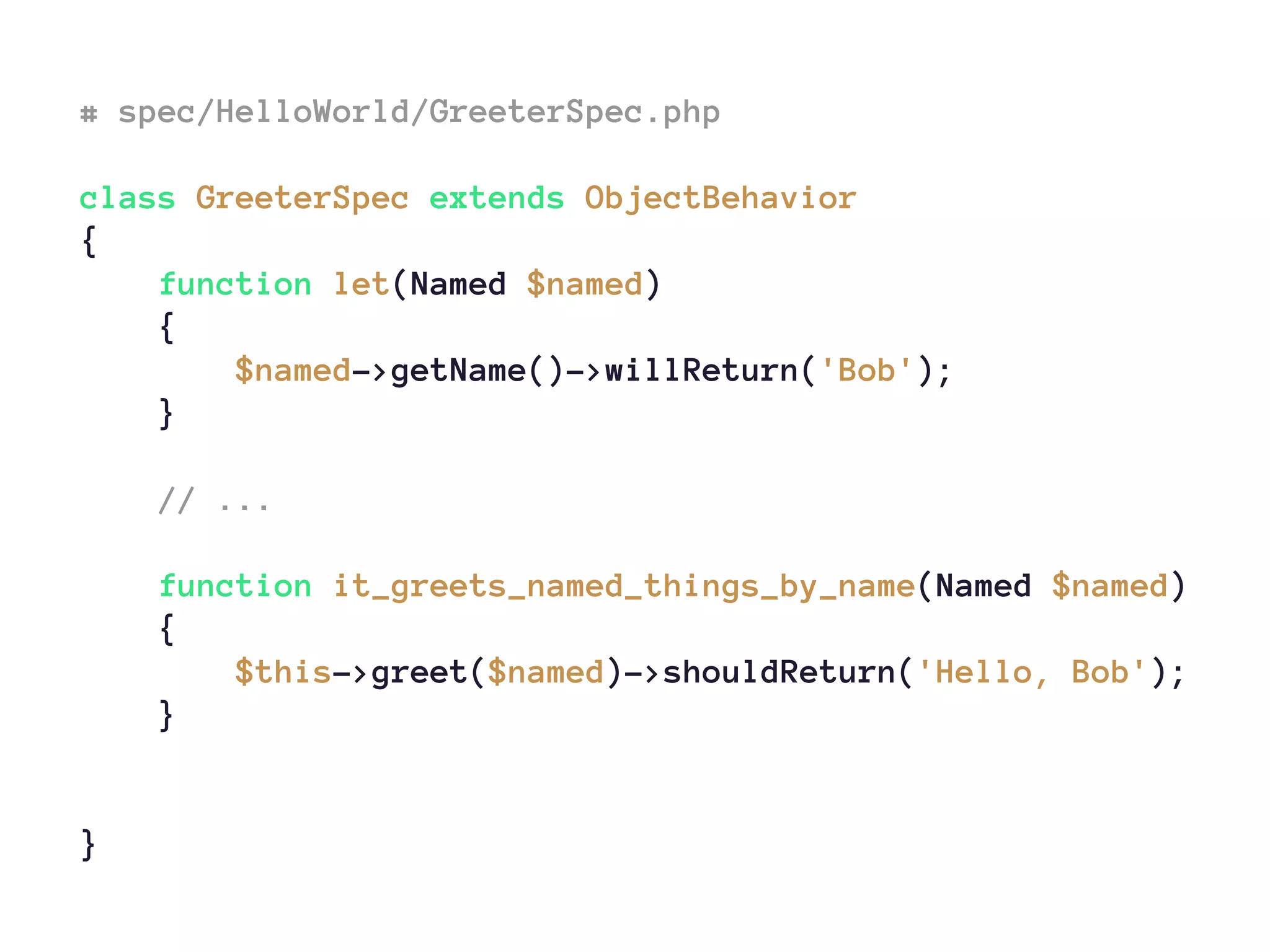 # spec/HelloWorld/GreeterSpec.php
class GreeterSpec extends ObjectBehavior
{
function let(Named $named)
{
$named->getName()->willReturn('Bob');
}
// ...
function it_greets_named_things_by_name(Named $named)
{
$this->greet($named)->shouldReturn('Hello, Bob');
}
}
 