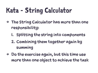 Kata - String Calculator
4 The String Calculator has more than one
responsibility:
1. Splitting the string into components
2. Combining them together again by
summing
4 Do the exercise again, but this time use
more than one object to achieve the task
 