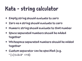 Kata - string calculator
4 Empty string should evaluate to zero
4 Zero as a string should evaluate to zero
4 Numeric string should evaluate to that number
4 Space separated numbers should be added
together
4 Whitespace separated numbers should be added
together
4 Custom separator can be specified (e.g.
’[+]1+2+3’ -> 6)
 