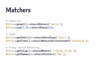 Matchers
# Equality
$this->greet()->shouldReturn('Hello');
$this->sum(3,3)->shouldEqual(6);
# Type
$this->getEmail()->shouldHaveType('Email');
$this->getTime()->shouldReturnAnInstanceOf('DateTime');
# Fuzzy value matching
$this->getSlug()->shouldMatch('/^[0-9a-z]+$/');
$this->getNames()->shouldContain('Tom');
 