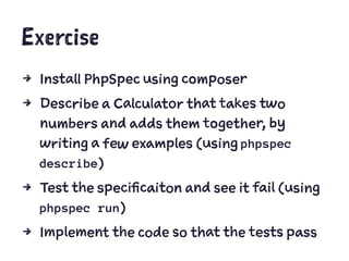 Exercise
4 Install PhpSpec using composer
4 Describe a Calculator that takes two
numbers and adds them together, by
writing a few examples (using phpspec
describe)
4 Test the specificaiton and see it fail (using
phpspec run)
4 Implement the code so that the tests pass
 
