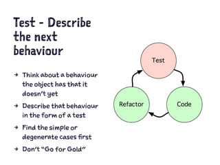 Test - Describe
the next
behaviour
4 Think about a behaviour
the object has that it
doesn’t yet
4 Describe that behaviour
in the form of a test
4 Find the simple or
degenerate cases first
4 Don’t “Go for Gold”
 
